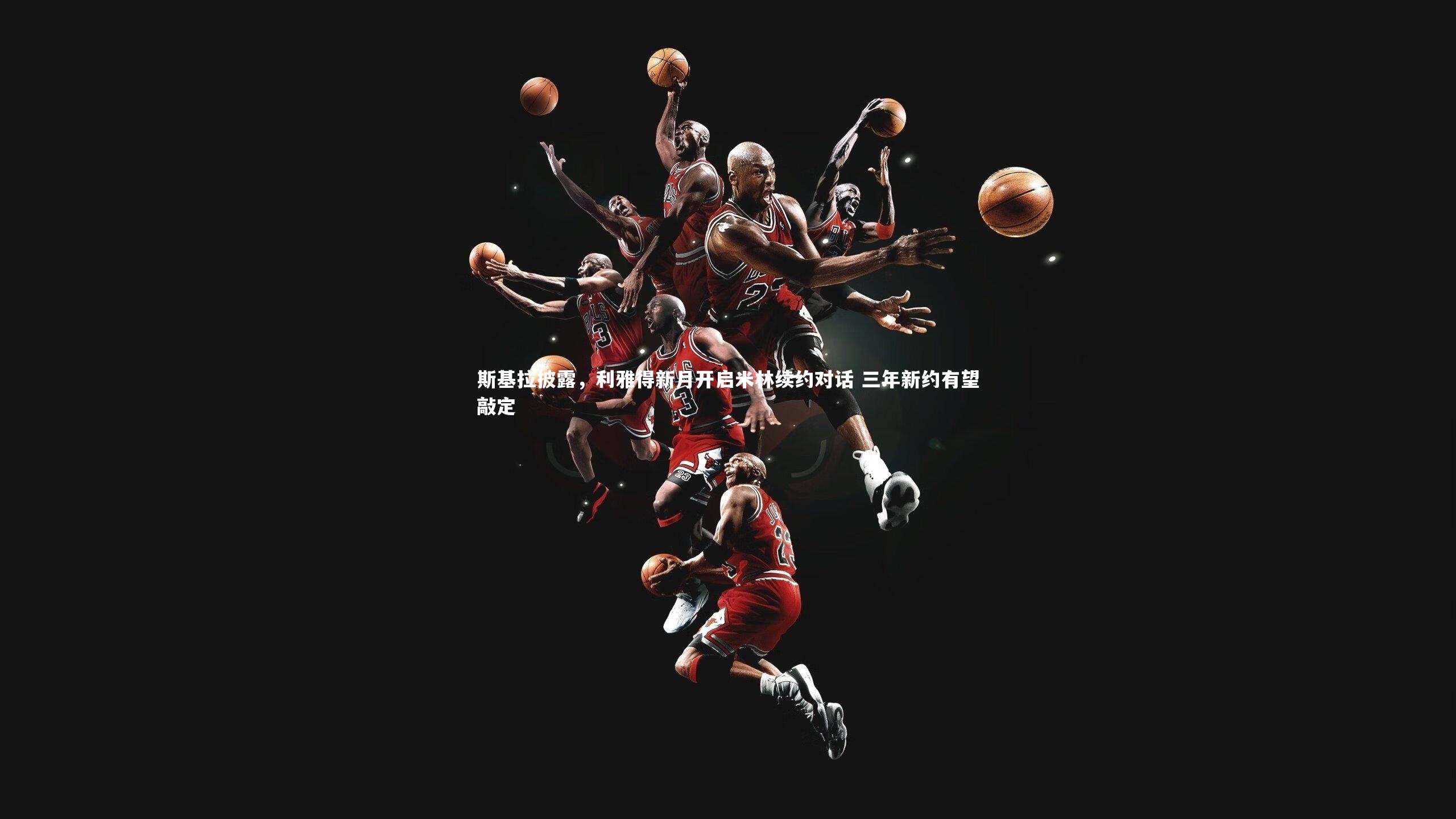 mk体育官网入口|斯基拉披露，利雅得新月开启米林续约对话 三年新约有望敲定