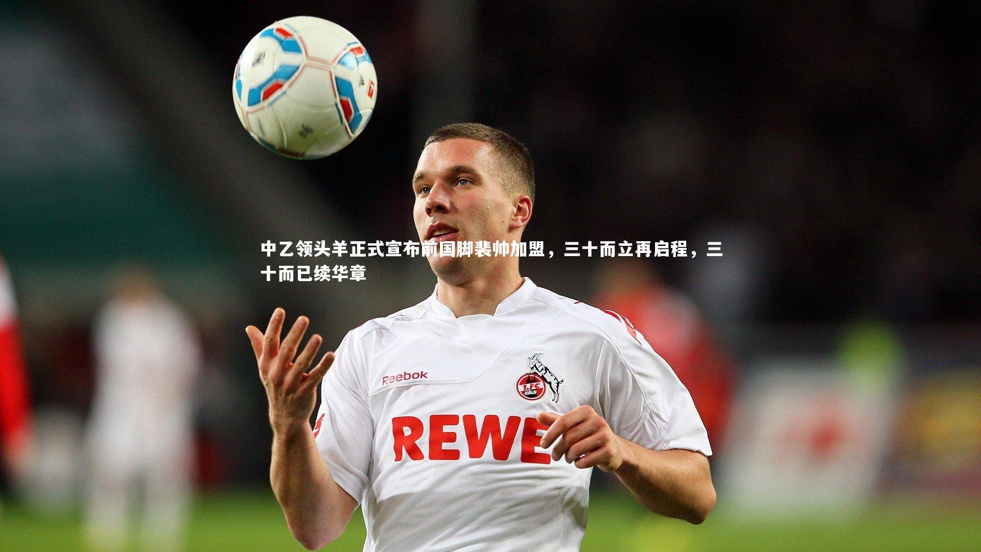 中乙领头羊正式宣布前国脚裴帅加盟，三十而立再启程，三十而已续华章