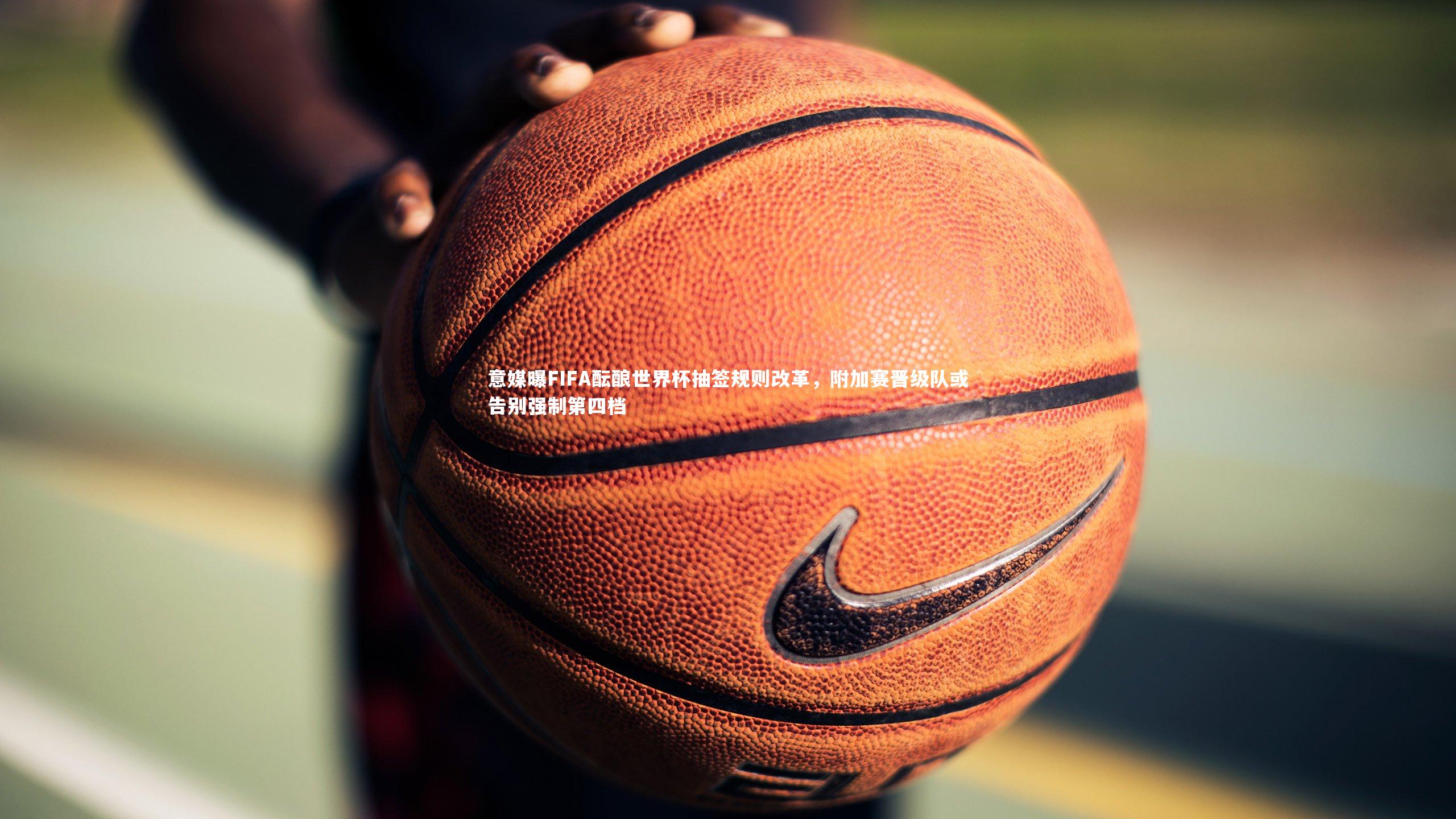 mk体育app下载：意媒曝FIFA酝酿世界杯抽签规则改革，附加赛晋级队或告别强制第四档